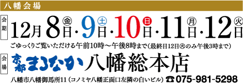 八幡会場 F12月8日・9日 10日・11日・12日 会場 ごゆっくりご覧いただける午前10時~午後8時まで(最終日12日のみ午後3時まで) [やまなか八幡総本店 八幡市八幡御馬所11 (コノミヤ八幡正面口左隣の白いビル) 075-981-5298
