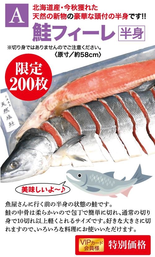 特典A 北海道産・今秋獲れた 天然の新物の豪華な頭付の半身です!! 鮭フィーレ 半身 ※切り身ではありませんのでご注意ください。 限定 200枚 天然域鲑 美味しいよ~♪」 魚屋さんに行く前の半身の状態の鮭です。 鮭の中骨は柔らかいので包丁で簡単に切れ、通常の切り 身で10切れ以上軽くとれるサイズです。好きな大きさに切 れますので、いろいろな料理にお使いいただけます。 VIPカード 特別価格 会員様