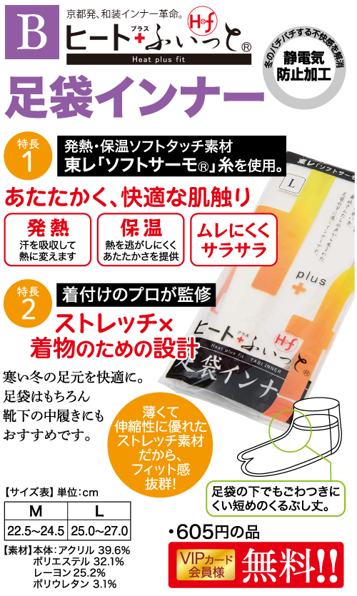 京都発、 和装インナー革命。 特典B ヒートないっと Heat plus fit 足袋インナー 特長 |発熱・保温ソフトタッチ素材 1 冬のバチバチョ 東レ 「ソフトサーモ®」 糸を使用。 あたたかく、快適な肌触り 快感を解消 静電気 防止加工 東レ 「ソフトサーモ L 発熱 保温 ムレにくく 下にインナー さんたらの声から生 汗を吸収して 熱に変えます 熱を逃がしにくく あたたかさを提供 サラサラ plus 特長 着付けのプロが監修 2 ストレッチメ 着物のための設計 寒い冬の足元を快適に。 足袋はもちろん 靴下の中履きにも おすすめです。 薄くて ー Haat plus fit TABI INNER 袋インナ 伸縮性に優れた ストレッチ素材 だから、 フィット感 抜群! 【サイズ表】 単位:cm 足袋の下でもごわつきに L M 22.5~24.5 25.0~27.0 【素材】本体:アクリル 39.6% ポリエステル 32.1% レーヨン 25.2% ポリウレタン 3.1% くい短めのくるぶし丈。 ・605円の品 VIPカード 会員様 無料!!
