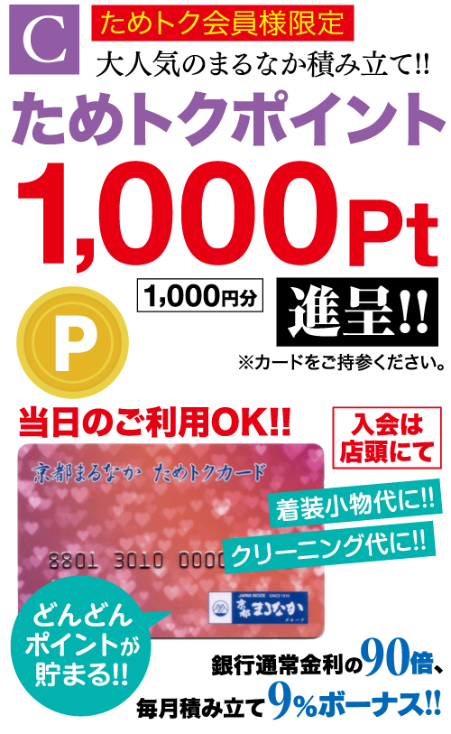 特典C ためトク会員様限定 大人気のまるなか積み立て!! ためトクポイント 1,000 Pt P 1,000円分 進呈!! ※カードをご持参ください。 当日のご利用OK!! 京都まるなかためトクカード 入会は 店頭にて 着装小物代に!! 8801 3010 000 クリーニング代に!! まなか どんどん ポイントが 貯まる!! 銀行通常金利の 90倍、 毎月積み立て 9% ボーナス!!