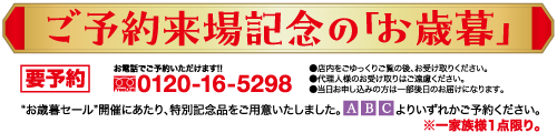 ご予約来場記念の「お歳暮」 お電話でご予約いただけます!! 要予約 0120-16-5298 ●店内をごゆっくりご覧の後、お受け取りください。 ●代理人様のお受け取りはご遠慮ください。 ●当日お申し込みの方は一部後日のお届けになります。 *お歳暮セール”開催にあたり、 特別記念品をご用意いたしました。 ABC よりいずれかご予約ください。 ※一家族様1点限り。