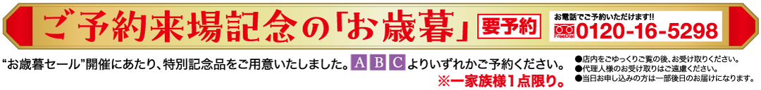 ご予約来場記念の「お歳暮」 お電話でご予約いただけます!! 要予約 0120-16-5298 ●店内をごゆっくりご覧の後、お受け取りください。 ●代理人様のお受け取りはご遠慮ください。 ●当日お申し込みの方は一部後日のお届けになります。 *お歳暮セール”開催にあたり、 特別記念品をご用意いたしました。 ABC よりいずれかご予約ください。 ※一家族様1点限り。