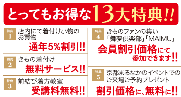 とってもお得な13大特典!! 特典 店内にて着付け小物の 1 お買物 特典 きものファンの集い 4 「舞夢倶楽部」「MAIMU」 通年5%割引!! 会員割引価格にて 特典 きもの着付け 参加できます!! 2 無料サービス!! 特典 京都まるなかのイベントでの 5 特典 前結び着方教室 ご来場ご予約プレゼント 3 受講料無料!! 割引価格に、無料に!!