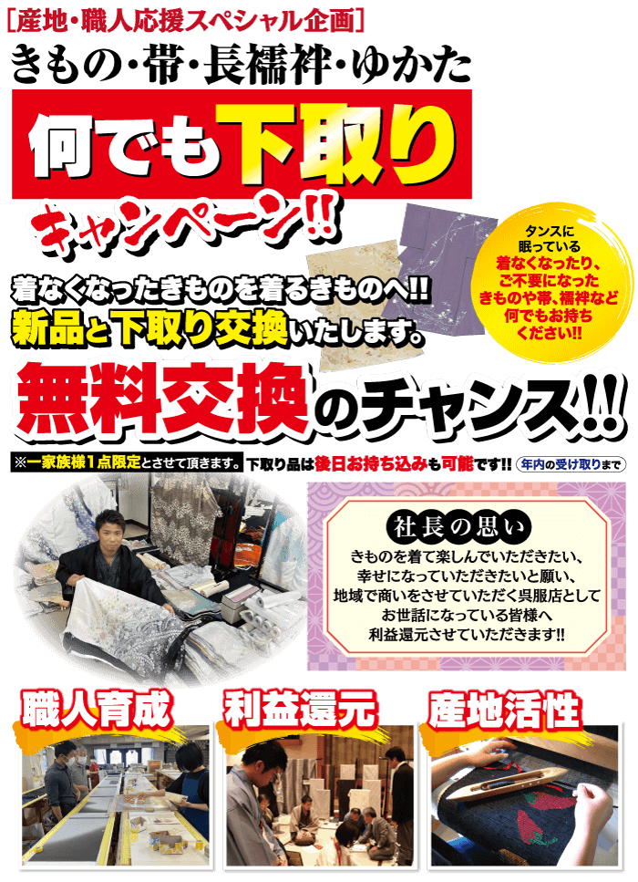 [産地 ・職人応援スペシャル企画] きもの・帯・長襦袢・ゆかた 何でも下取り 着なくなったきものを着るきものへ!! 新品と下取り交換いたします。 タンスに 眠っている 着なくなったり、 ご不要になった きものや帯、襦袢など 何でもお持ち ください!! 無料交換のチャンス!!! ※一家族様1点限定とさせて頂きます。 下取り品は後日お持ち込みも可能です!! 年内の受け取りまで 社長の思い きものを着て楽しんでいただきたい、 幸せになっていただきたいと願い、 |地域で商いをさせていただく呉服店として お世話になっている皆様へ 利益還元させていただきます!! 「職人育成「利益還元 產地活性