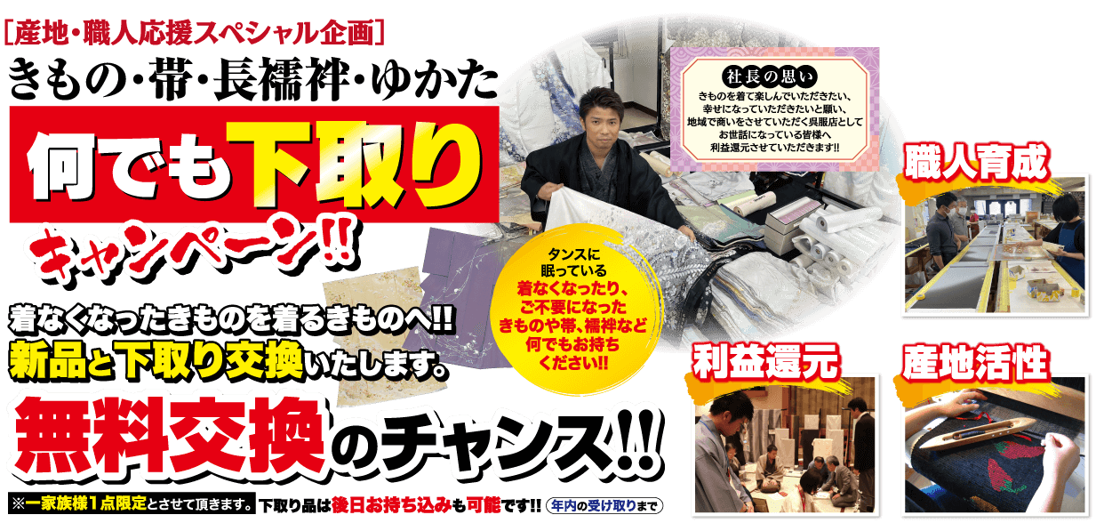 [産地・職人応援スペシャル企画] きもの・帯・長襦袢・ゆかた 何でも下取り 社長の思い きものを着て楽しんでいただきたい、 幸せになっていただきたいと願い、 地域で商いをさせていただく呉服店として お世話になっている皆様へ 利益還元させていただきます!! タンスに 着なくなったきものを着るきものへ!! 新品と下取り交換いたします。 眠っている 着なくなったり、 ご不要になった きものや帯、襦袢など 何でもお持ち ください!! 無料交換のチャンス!! ※一家族様1点限定とさせて頂きます。 下取り品は後日お持ち込みも可能です!! 年内の受け取りまで 職人育成 【利益還元 產地活性