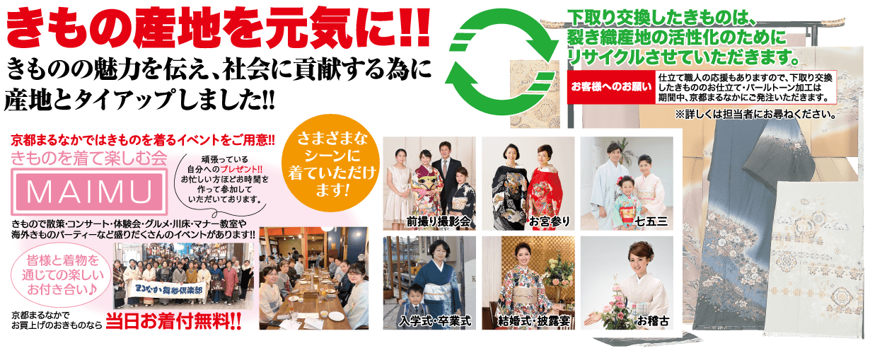 きもの産地を元気に!! きものの魅力を伝え、社会に貢献する為に 産地とタイアップしました!! さまざまな 下取り交換したきものは、 「裂き織産地の活性化のために リサイクルさせていただきます。 仕立て職人の応援もありますので、下取り交換 お客様へのお願い したきもののお仕立て・パールトーン加工は 期間中、京都まるなかにご発注いただきます。 ※詳しくは担当者にお尋ねください。 京都まるなかではきものを着るイベントをご用意!! きものを着て楽しむ会 頑張っている シーンに MAIMU 自分へのプレゼント!! お忙しい方ほどお時間を 作って参加して 着ていただけ ます! いただいております。 きもので散策・コンサート・体験会・グルメ・川床・マナー教室や 海外きものパーティーなど盛りだくさんのイベントがあります!! 前撮り撮影会 お宮参り 七五三 「皆様と着物を 通じての楽しい お付き合い♪ なか倶楽部 京都まるなかで お買上げのおきものなら当日お着付無料!! 入学式。卒業式 結婚式・披露 お稽古