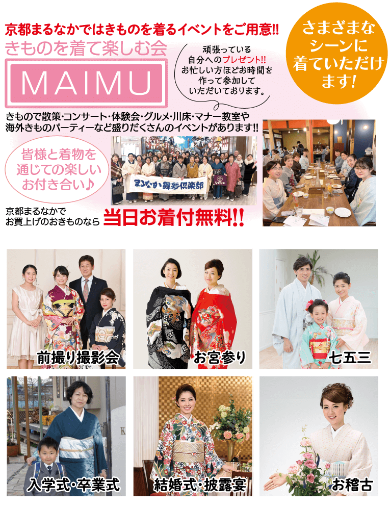 京都まるなかではきものを着るイベントをご用意!! きものを着て楽しむ会 MAIMU 頑張っている 自分へのプレゼント!! お忙しい方ほどお時間を 作って参加して いただいております。 さまざまな シーンに 着ていただけ ます! きもので散策・コンサート・体験会・グルメ・川床・マナー教室や 海外きものパーティーなど盛りだくさんのイベントがあります!! 皆様と着物を 通じての楽しい お付き合い♪ まなか舞夢倶楽部 京都まるなかで お買上げのおきものなら当日お着付無料!! 前撮り撮影会 お宮参り 七五三 入学式・卒業式 結婚式・披露宴 お稽古