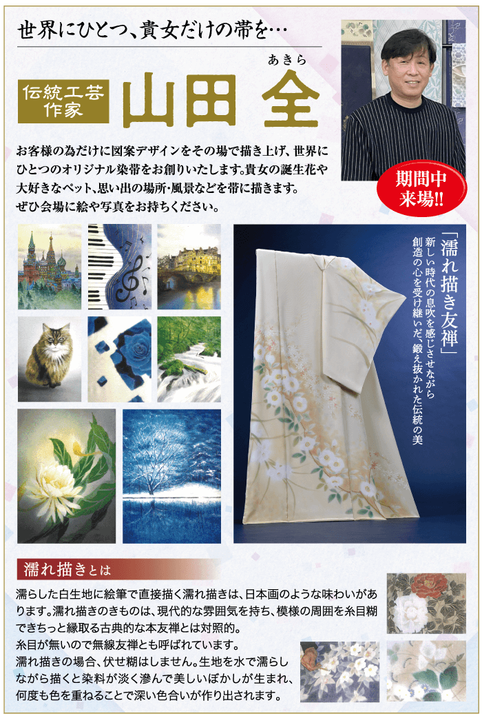 世界にひとつ、貴女だけの帯を・・・ あきら 伝統工芸 作家 山田 全 お客様の為だけに図案デザインをその場で描き上げ、 世界に ひとつのオリジナル染帯をお創りいたします。 貴女の誕生花や 大好きなペット、思い出の場所・風景などを帯に描きます。 ぜひ会場に絵や写真をお持ちください。 期間中 来場!! 創造の心を受け継いだ、鍛え抜かれた伝統の美 新しい時代の息吹を感じさせながら 「濡れ描き友禅」 濡れ描きとは 濡らした白生地に絵筆で直接描く濡れ描きは、 日本画のような味わいがあ ります。 濡れ描きのきものは、現代的な雰囲気を持ち、 模様の周囲を糸目糊 できちっと縁取る古典的な本友禅とは対照的。 糸目が無いので無線友禅とも呼ばれています。 濡れ描きの場合、伏せ糊はしません。 生地を水で濡らし ながら描くと染料が淡く滲んで美しいぼかしが生まれ、 何度も色を重ねることで深い色合いが作り出されます。