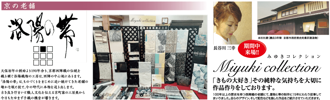 京の老舗 天保初年の創始より190年余り、 京都西陣織の伝統を 織り継ぐ洛陽織物の工房は、 西陣の中心地にあります。 「洛陽の帯」は、ものづくりをまじめに追い続けてきた老舗の 確かな眼ど技で、今の時代に本物を送り出します。 古き良き佇まい職人文化を伝える京町家の工房奥から 今日もたゆまず手織の機音が響きます。 本社社屋(慶応3年築 京都市指定歴史的意匠建造物〉 長谷川 三幸 期間中 来場!! Miyuki collection mycollection みゆきコレクション Miyuki collection 「きもの大好き」 その純粋な気持ちを大切に 作品作りをしております。 100年以上の歴史を持つ西陣織の老舗にて、着物と帯の制作に15年にわたり従事して まいりました。 自らのデザイン、そして配色などを施した作品をご紹介させていただきます。