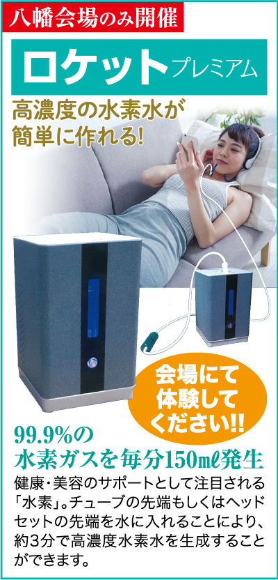 八幡会場のみ開催 ロケット プレミアム 高濃度の水素水が 簡単に作れる! 99.9%の 会場にて 体験して ください!! 水素ガスを毎分150ml発生 健康・美容のサポートとして注目される 「水素」。チューブの先端もしくはヘッド セットの先端を水に入れることにより、 約3分で高濃度水素水を生成すること ができます。