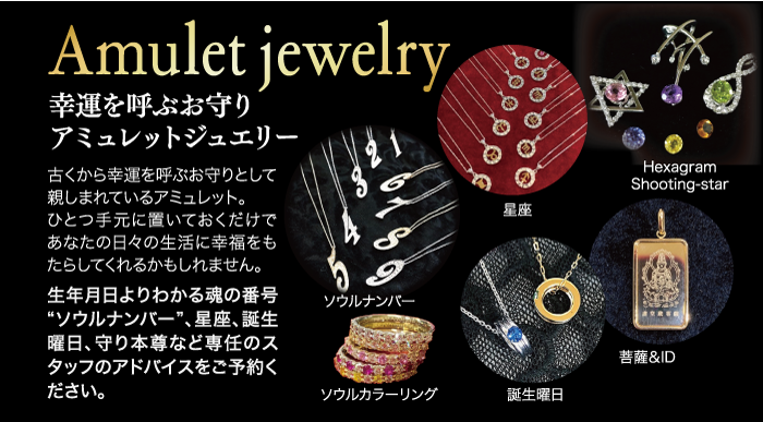 Amulet jewelry 幸運を呼ぶお守り アミュレットジュエリー 古くから幸運を呼ぶお守りとして 親しまれているアミュレット。 ひとつ手元に置いておくだけで あなたの日々の生活に幸福をも たらしてくれるかもしれません。 生年月日よりわかる魂の番号 “ソウルナンバー”、 星座、 誕生 曜日、 守り本尊など専任のス タッフのアドバイスをご予約く ださい。 ソウルナンバー 星座 Hexagram Shooting-star 菩薩&ID ソウルカラーリング 誕生曜日