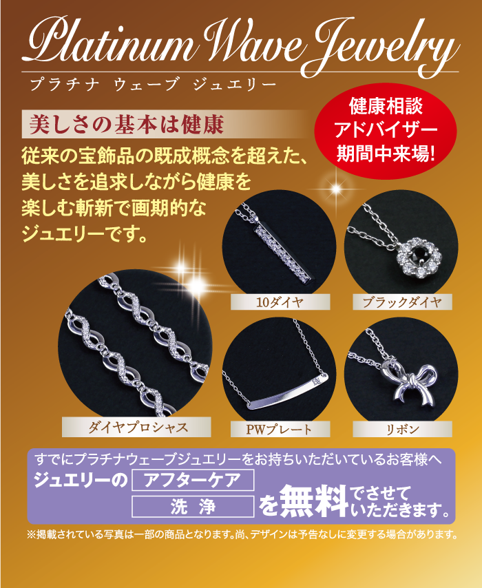 Platinum Wave Jewelry プラチナ ウェーブ ジュエリー 美しさの基本は健康 従来の宝飾品の既成概念を超えた、 美しさを追求しながら健康を 健康相談 アドバイザー 期間中来場! 楽しむ斬新で画期的な ジュエリーです。 ダイヤプロシャス 10ダイヤ ブラックダイヤ PWプレート リボン すでにプラチナウェーブジュエリーをお持ちいただいているお客様へ ジュエリーのアフターケア 洗浄 を無料で でさせて いただきます。 ※掲載されている写真は一部の商品となります。 尚、 デザインは予告なしに変更する場合があります。
