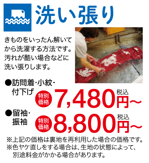 洗い張り きものをいったん解いて から洗濯する方法です。 汚れが酷い場合などに 洗い張りします。 ●訪問着・小紋・ 付下げ ●留袖・ 特別 + 7,480 円~ 価格 振袖 特別 価格 8,800円~ ※上記の価格は裏地を再利用した場合の価格です。 ※色ヤケ直しをする場合は、生地の状態によって、 別途料金がかかる場合があります。