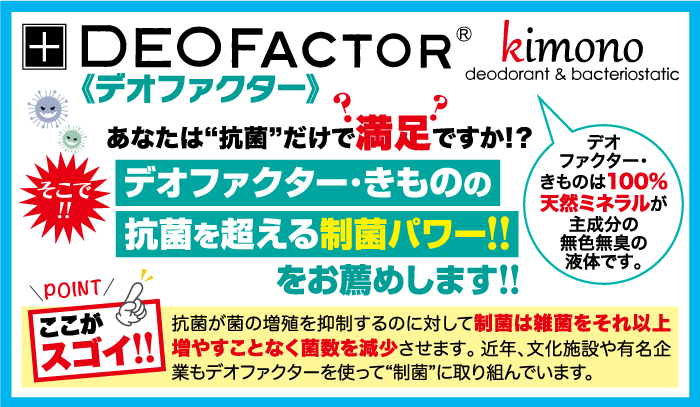 +DEOFACTOR ® kimono 《デオファクター》 deodorant & bacteriostatic あなたは“抗菌”だけで満足ですか!? そこ デオファクター・きものの !! 抗菌を超える制菌パワー!! \POINT/ ここが をお薦めします!! デオ ファクター・ きものは100% 天然ミネラルが 主成分の 無色無臭の 液体です。 抗菌が菌の増殖を抑制するのに対して制菌は雑菌をそれ以上 スゴイ!! 増やすことなく菌数を減少させます。 近年、文化施設や有名企 業もデオファクターを使って“制菌” に取り組んでいます。