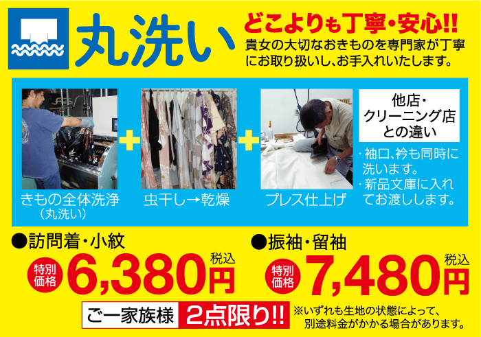 丸洗い どこよりも丁寧・安心!! 貴女の大切なおきものを専門家が丁寧 にお取り扱いし、お手入れいたします。 他店・ + |クリーニング店 との違い ・袖口、衿も同時に 洗います。 ・新品文庫に入れ きもの全体洗浄 虫干し→乾燥 (丸洗い) プレス仕上げてお渡しします。 特別 価格 0 ■訪問着・小紋 6,380円 7,480円 ご一家族様2点限り!! ※いずれも生地の状態によって、 別途料金がかかる場合があります。 ●振袖・留袖 特別 価格