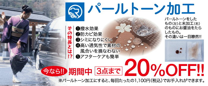 その特長とは!? パールトーン加工 1 撥水効果 ●防カビ効果 3 シミになりにくい 4高い通気性で素材の 風合いを損なわない 5 アフターケアも簡単 パールトーンをした もの(左)と未加工 (右) のものにお醤油をたら したもの。 その違いは一目瞭然!! 今なら!! 期間中 3点まで 20%OFF!! ※パールトーン加工にすると、 毎回たったの1,100円 (税込)でお手入れができます。