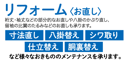 リフォーム 〈お直し〉 裄丈・袖丈などの部分的なお直しや八掛のかぶり直し、 留袖の比翼のたるみなどのお直しも承ります。 寸法直し 八掛替え シワ取り 仕立替え 胴裏替え など様々なおきもののメンテナンスを承ります。