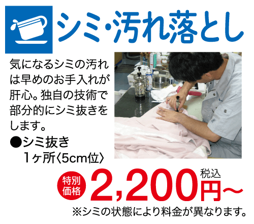 シミ・汚れ落とし 気になるシミの汚れ は早めのお手入れが 肝心。 独自の技術で 部分的にシミ抜きを します。 シミ抜き 1ヶ所〈5cm位〉 【特別 + 2,200円~ 価格 ※シミの状態により料金が異なります。
