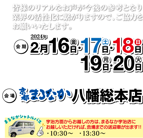 (会場 皆様のリアルなお声が今後の参考となり 業界の活性化に繋がりますので、ご協力を お願いいたします。 会期 2024年 2月16日・17日・18日 19日 20日 まなか八幡総本店 まるなかシャトル! 宇治方面からお越しの方は、まるなか宇治店に お越しいただければ、会場までの送迎車が出ます!!