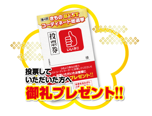 第4回 きもの BEST コーディネート総選挙 投 没票券 いいネ!! 投票してス 9名より貴女の思う いただいた方へプレゼント!! ドストコーディネーターに投票してください!! いただいたお客様に 御礼プレゼント!! 本を忘れずに