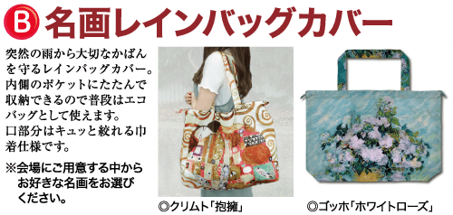 名画レインバッグカバー 突然の雨から大切なかばん を守るレインバッグカバー。 内側のポケットにたたんで 収納できるので普段はエコ バッグとして使えます。 口部分はキュッと絞れる中 着仕様です。 ※会場にご用意する中から お好きな名画をお選び ください。 ◎クリムト 「抱擁」 ゴッホ「ホワイトローズ」
