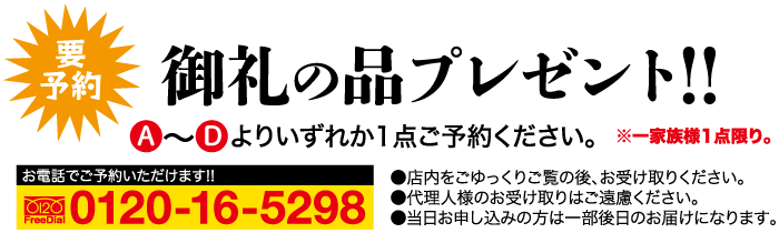 要予約 御礼の品プレゼント!! よりいずれか1点ご予約ください。※一家族様1点限り。 ●店内をごゆっくりご覧の後、お受け取りください。 ●代理人様のお受け取りはご遠慮ください。 お電話でご予約いただけます!! 0120 FreeDial 0120-16-5298 ●当日お申し込みの方は一部後日のお届けになります。