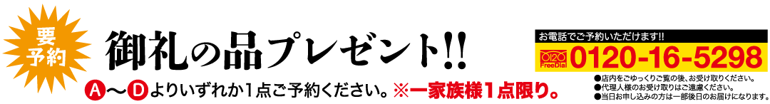 要予約 御礼の品プレゼント!! よりいずれか1点ご予約ください。※一家族様1点限り。 ●店内をごゆっくりご覧の後、お受け取りください。 ●代理人様のお受け取りはご遠慮ください。 お電話でご予約いただけます!! 0120 FreeDial 0120-16-5298 ●当日お申し込みの方は一部後日のお届けになります。