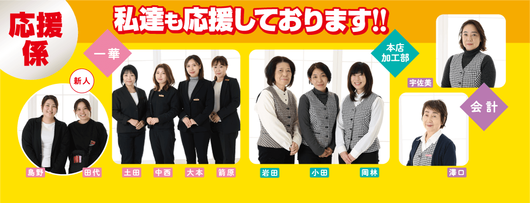 応援 私達も応援しております!! 係 本店 加工部 岩田 | 小田 岡林 宇佐美 会計 澤口 新人 一華 島野 田代 土田 中西 粥 |大本 箭原