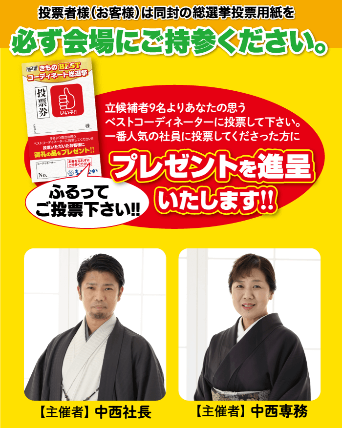 投票者様(お客様)は同封の総選挙投票用紙を 必ず会場にご持参ください。 第4回 きもの BEST コーディネート総選挙 投票券 and いいネ!! 9名より貴女の思う ベストコーディネーターに設置してください いただいたお客様に 御礼の品をプレゼント!! 「コーディネーター No. を忘れずに ご持参ください ふるって 立候補者9名よりあなたの思う ベストコーディネーターに投票して下さい。 一番人気の社員に投票してくださった方に プレゼントを進呈 ご投票下さい!! いたします!! 【主催者】中西社長 【主催者】 中西専務