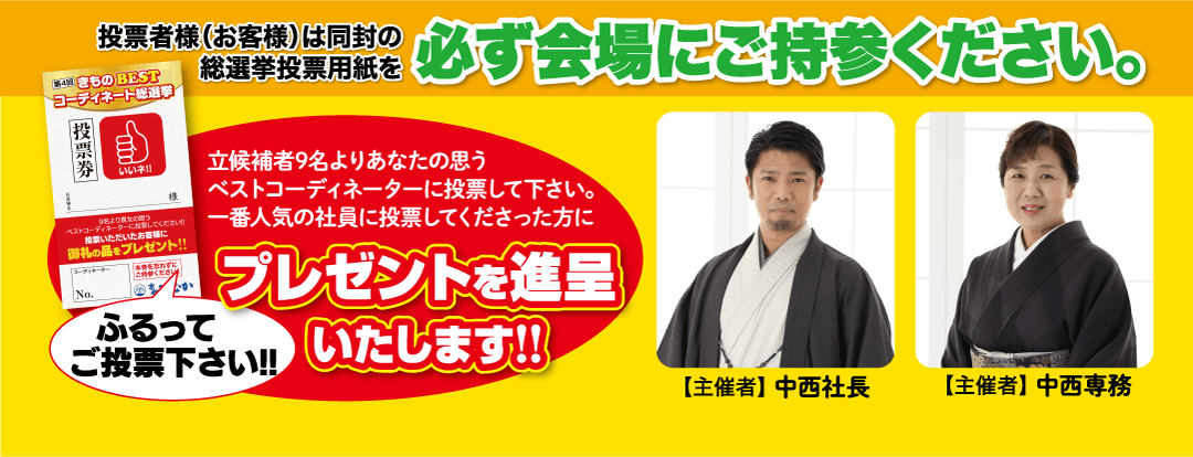 投票者様(お客様)は同封の総選挙投票用紙を 必ず会場にご持参ください。 第4回 きもの BEST コーディネート総選挙 投票券 and いいネ!! 9名より貴女の思う ベストコーディネーターに設置してください いただいたお客様に 御礼の品をプレゼント!! 「コーディネーター No. を忘れずに ご持参ください ふるって 立候補者9名よりあなたの思う ベストコーディネーターに投票して下さい。 一番人気の社員に投票してくださった方に プレゼントを進呈 ご投票下さい!! いたします!! 【主催者】中西社長 【主催者】 中西専務
