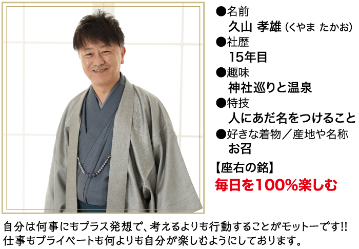 名前 久山 孝雄 (くやまたかお) ●社歴 15年目 ● 趣味 神社巡りと温泉 ● 特技 人にあだ名をつけること ●好きな着物/産地や名称 お召 【座右の銘】 毎日を100%楽しむ 自分は何事にもプラス発想で、 考えるよりも行動することがモットーです!! 仕事もプライベートも何よりも自分が楽しむようにしております。