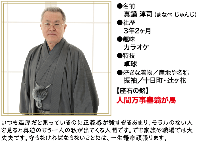 名前 真鍋 淳司 (まなべじゅんじ) 社歴 3年2ヶ月 ●趣味 カラオケ ● 特技 卓球 ●好きな着物/産地や名称 振袖/十日町・辻ヶ花 【座右の銘】 人間万事塞翁が馬 いつも温厚だと思っているのに正義感が強すぎるあまり、モラルのない人 を見ると真逆のもう一人の私が出てくる人間です。 でも家族や職場では大 丈夫です。守らなければならないことには、一生懸命頑張ります。
