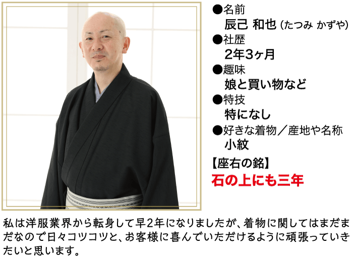 ●名前 辰己 和也 (たつみ かずや) ●社歴 2年3ヶ月 ●趣味 娘と買い物など ▶特技 特になし ●好きな着物/産地や名称 小紋 【座右の銘】 石の上にも三年 私は洋服業界から転身して早2年になりましたが、 着物に関してはまだま だなので日々コツコツと、 お客様に喜んでいただけるように頑張っていき たいと思います。