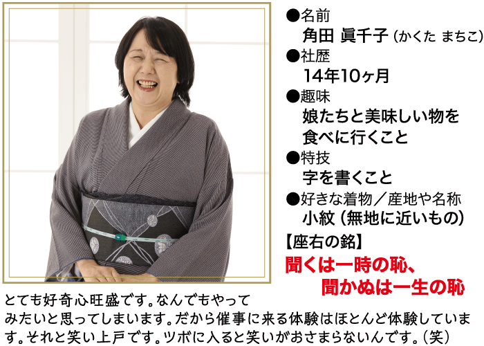 とても好奇心旺盛です。 なんでもやって ■名前 角田 眞千子(かくたまちこ) 社歴 14年10ヶ月 ●趣味 娘たちと美味しい物を 食べに行くこと ●特技 字を書くこと ●好きな着物/産地や名称 小紋 (無地に近いもの) 【座右の銘】 聞くは一時の恥、 聞かぬは一生の恥 みたいと思ってしまいます。 だから催事に来る体験はほとんど体験していま す。それと笑い上戸です。 ツボに入ると笑いがおさまらないんです。(笑)