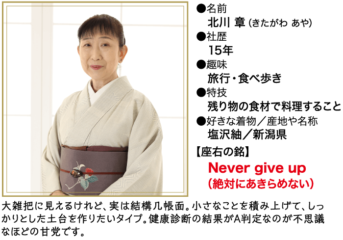 ●名前 北川 章 (きたがわ あや) 社歴 15年 ●趣味 旅行・食べ歩き ● 特技 残り物の食材で料理すること ●好きな着物/産地や名称 塩沢紬/新潟県 【座右の銘】 Never give up (絶対にあきらめない) 大雑把に見えるけれど、 実は結構几帳面。 小さなことを積み上げて、しっ かりとした土台を作りたいタイプ。 健康診断の結果がA判定なのが不思議 なほどの甘党です。