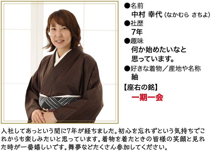 ●名前 中村 幸代 (なかむら さちよ) ●社歴 7年 ●趣味 何か始めたいなと 思っています。 ●好きな着物/産地や名称 釉 【座右の銘】 一期一会 入社してあっという間に7年が経ちました。 初心を忘れずという気持ちでこ れからも楽しみたいと思っています。 着物を着たときの皆様の笑顔と見れ た時が一番嬉しいです。 舞夢などたくさん参加してください。