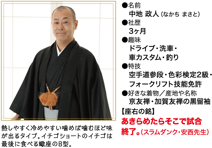 熱しやすく冷めやすい噛めば噛むほど味 が出るタイプ。イチゴショートのイチゴは 最後に食べる蠍座のB型。 ●名前 中地 政人 (なかちまさと) ●社歴 3ヶ月 ●趣味 ドライブ ・洗車・ 車カスタム ・ 釣り ●特技 空手道参段・色彩検定2級・ フォークリフト技能免許 ●好きな着物/産地や名称 京友禅・加賀友禅の黒留袖 【座右の銘】 あきらめたらそこで試合 終了。 (スラムダンク ・ 安西先生)