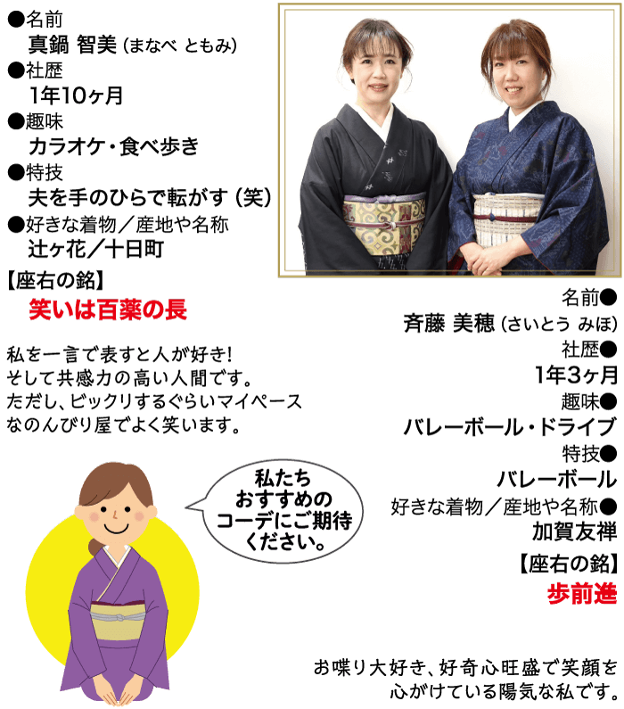 名前 真鍋 智美 (まなべともみ) 社歴 1年10ヶ月 ●趣味 カラオケ 食べ歩き ▶特技 夫を手のひらで転がす (笑) ●好きな着物/産地や名称 辻ヶ花/十日町 【座右の銘】 笑いは百薬の長 私を一言で表すと人が好き! そして共感力の高い人間です。 ただし、ビックリするぐらいマイペース なのんびり屋でよく笑います。 名前 斉藤 美穂 (さいとう みほ) 社歴● 1年3ヶ月 趣味 バレーボール・ドライブ 特技● バレーボール 好きな着物/産地や名称 加賀友禅 【座右の銘】 歩前進 お喋り大好き、好奇心旺盛で笑顔を 心がけている陽気な私です。