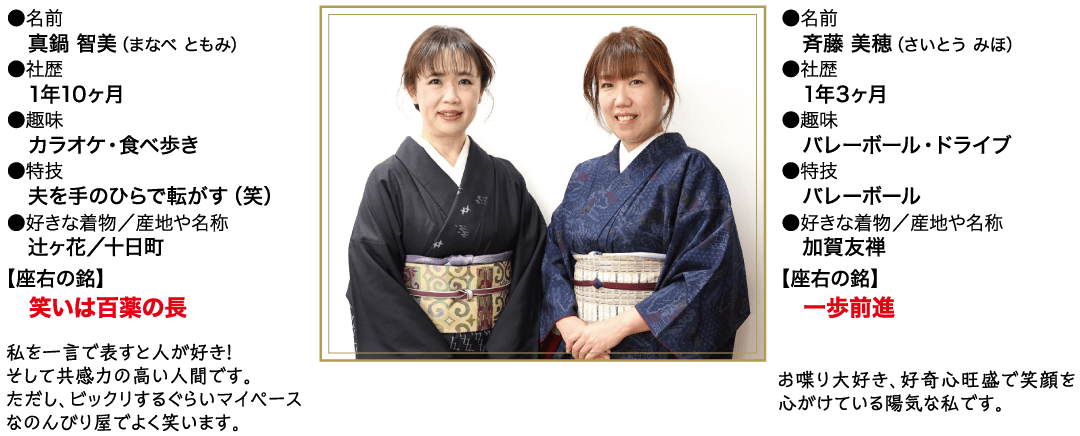 名前 真鍋 智美 (まなべともみ) 社歴 1年10ヶ月 ●趣味 カラオケ 食べ歩き ▶特技 夫を手のひらで転がす (笑) ●好きな着物/産地や名称 辻ヶ花/十日町 【座右の銘】 笑いは百薬の長 私を一言で表すと人が好き! そして共感力の高い人間です。 ただし、ビックリするぐらいマイペース なのんびり屋でよく笑います。 名前 斉藤 美穂 (さいとう みほ) 社歴● 1年3ヶ月 趣味 バレーボール・ドライブ 特技● バレーボール 好きな着物/産地や名称 加賀友禅 【座右の銘】 歩前進 お喋り大好き、好奇心旺盛で笑顔を 心がけている陽気な私です。