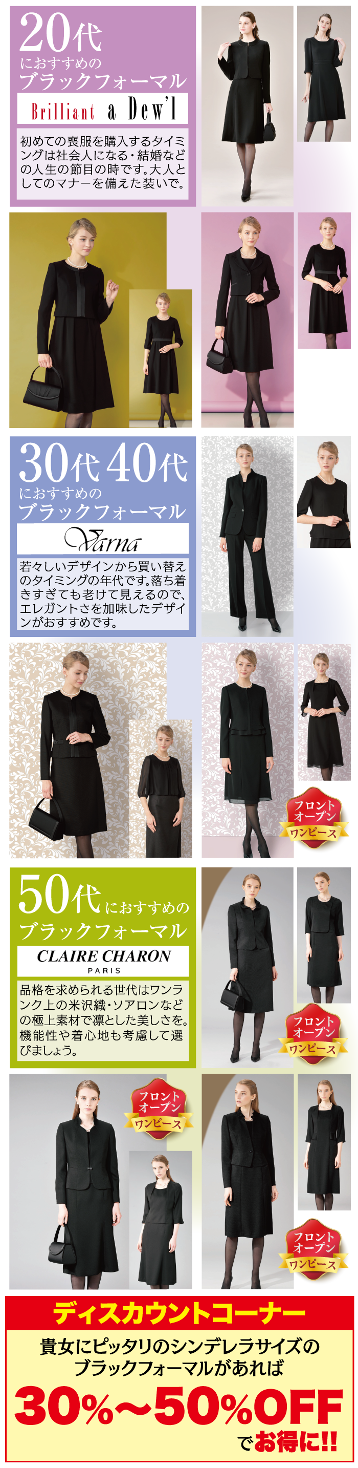 20代 におすすめの ブラックフォーマル Brilliant a Dew'] 初めての喪服を購入するタイミ ングは社会人になる・結婚など の人生の節目の時です。大人と してのマナーを備えた装いで。 30代 40代 におすすめの ブラックフォーマル Varna 若々しいデザインから買い替え のタイミングの年代です。落ち着 きすぎても老けて見えるので、 エレガントさを加味したデザイ |ンがおすすめです。 フロント オープン ワンピース 50代にお におすすめの ブラックフォーマル CLAIRE CHARON PARIS 品格を求められる世代はワンラ |ンク上の米沢織・ソアロンなど の極上素材で凛とした美しさを。 機能性や着心地も考慮して選 びましょう。 フロント オープン ワンピース フロント オープン ワンピース フロント オープン ワンピース ディスカウントコーナー 貴女にピッタリのシンデレラサイズの ブラックフォーマルがあれば 30%~50%OFF でお得に!!