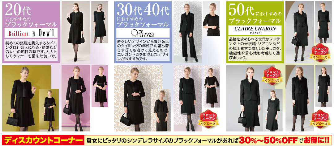 20代 におすすめの ブラックフォーマル Brilliant a Dew'] 初めての喪服を購入するタイミ ングは社会人になる・結婚など の人生の節目の時です。大人と してのマナーを備えた装いで。 30代 40代 におすすめの ブラックフォーマル Varna 若々しいデザインから買い替え のタイミングの年代です。落ち着 きすぎても老けて見えるので、 エレガントさを加味したデザイ |ンがおすすめです。 フロント オープン ワンピース 50代にお におすすめの ブラックフォーマル CLAIRE CHARON PARIS 品格を求められる世代はワンラ |ンク上の米沢織・ソアロンなど の極上素材で凛とした美しさを。 機能性や着心地も考慮して選 びましょう。 フロント オープン ワンピース フロント オープン ワンピース フロント オープン ワンピース ディスカウントコーナー 貴女にピッタリのシンデレラサイズの ブラックフォーマルがあれば 30%~50%OFF でお得に!!