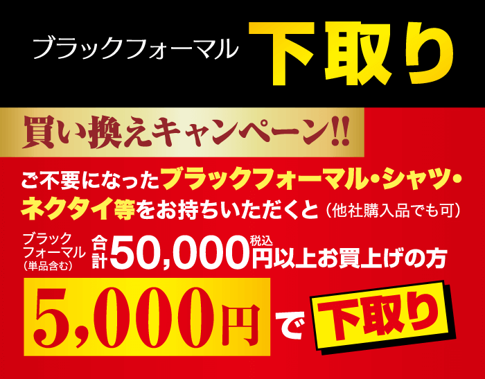 ブラックフォーマル 下取り 買い換えキャンペーン!! ご不要になったブラックフォーマル・シャツ・ ネクタイ等をお持ちいただくと (他社購入品でも可) ブラック フォーマル (単品含む) ¥ 50,000円以上お買上げの方 5,000円で下取り