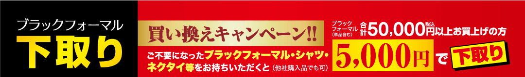ブラックフォーマル 下取り 買い換えキャンペーン!! ご不要になったブラックフォーマル・シャツ・ ネクタイ等をお持ちいただくと (他社購入品でも可) ブラック フォーマル (単品含む) ¥ 50,000円以上お買上げの方 5,000円で下取り
