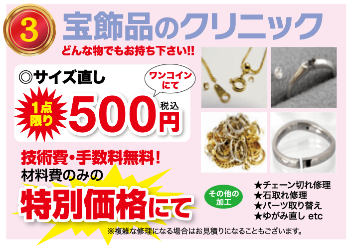 宝飾品のクリニック どんな物でもお持ち下さい!! ◎サイズ直し ワンコイン にて 500 円 限り 技術費・手数料無料! 材料費のみの 特別価格にて その他の 加工 0 ★チェーン切れ修理 ★石取れ修理 ★パーツ取り替え ★ゆがみ直し etc ※複雑な修理になる場合はお見積りになることもございます。