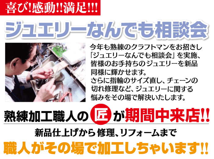 喜び!感動!!満足!!! ジュエリーなんでも相談会 今年も熟練のクラフトマンをお招きし 「ジュエリーなんでも相談会」 を実施、 皆様のお手持ちのジュエリーを新品 同様に輝かせます。 さらに指輪のサイズ直し、チェーンの 切れ修理など、ジュエリーに関する 悩みをその場で解決いたします。 熟練加工職人の匠が期間中来店!! 新品仕上げから修理、リフォームまで 職人がその場で加工しちゃいます!!