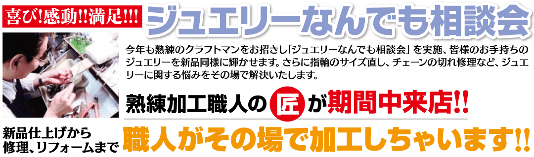 喜び!感動!!満足!!! ジュエリーなんでも相談会 今年も熟練のクラフトマンをお招きし 「ジュエリーなんでも相談会」 を実施、 皆様のお手持ちのジュエリーを新品 同様に輝かせます。 さらに指輪のサイズ直し、チェーンの 切れ修理など、ジュエリーに関する 悩みをその場で解決いたします。 熟練加工職人の匠が期間中来店!! 新品仕上げから修理、リフォームまで 職人がその場で加工しちゃいます!!