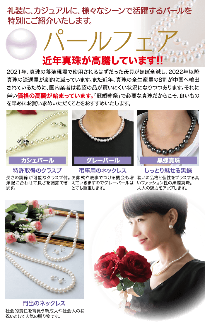 礼装に、カジュアルに、 様々なシーンで活躍するパールを 特別にご紹介いたします。 ●パールフェア 近年真珠が高騰しています!! 2021年、 真珠の養殖現場で使用されるはずだった母貝がほぼ全滅し、 2022年以降 真珠の流通量が劇的に減っています。 また近年、真珠の全生産量の8割が中国へ輸出 されているために、 国内業者は希望の品が買いにくい状況になりつつあります。 それに 伴い価格の高騰が始まっています。 「冠婚葬祭」で必要な真珠だからこそ、良いもの を早めにお買い求めいただくことをおすすめいたします。 カシェパール 特許取得のクラスプ グレーパール 弔事用のネックレス 長さの調節が可能なクラスプ付。 お葬式や法事でつける機会も増 洋服に合わせて長さを調節できえていきますのでグレーパールは ます。 とても重宝します。 黑蝶真珠 しっとり魅せる黒蝶 装いに品格と個性をプラスする高 いファッション性の黒蝶真珠。 大人の魅力をアップします。 門出のネックレス 社会的責任を背負う新成人や社会人のお 祝いとして人気の贈り物です。