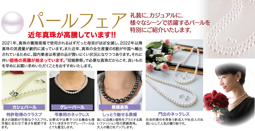 礼装に、カジュアルに、 様々なシーンで活躍するパールを 特別にご紹介いたします。 ●パールフェア 近年真珠が高騰しています!! 2021年、 真珠の養殖現場で使用されるはずだった母貝がほぼ全滅し、 2022年以降 真珠の流通量が劇的に減っています。 また近年、真珠の全生産量の8割が中国へ輸出 されているために、 国内業者は希望の品が買いにくい状況になりつつあります。 それに 伴い価格の高騰が始まっています。 「冠婚葬祭」で必要な真珠だからこそ、良いもの を早めにお買い求めいただくことをおすすめいたします。 カシェパール 特許取得のクラスプ グレーパール 弔事用のネックレス 長さの調節が可能なクラスプ付。 お葬式や法事でつける機会も増 洋服に合わせて長さを調節できえていきますのでグレーパールは ます。 とても重宝します。 黑蝶真珠 しっとり魅せる黒蝶 装いに品格と個性をプラスする高 いファッション性の黒蝶真珠。 大人の魅力をアップします。 門出のネックレス 社会的責任を背負う新成人や社会人のお 祝いとして人気の贈り物です。