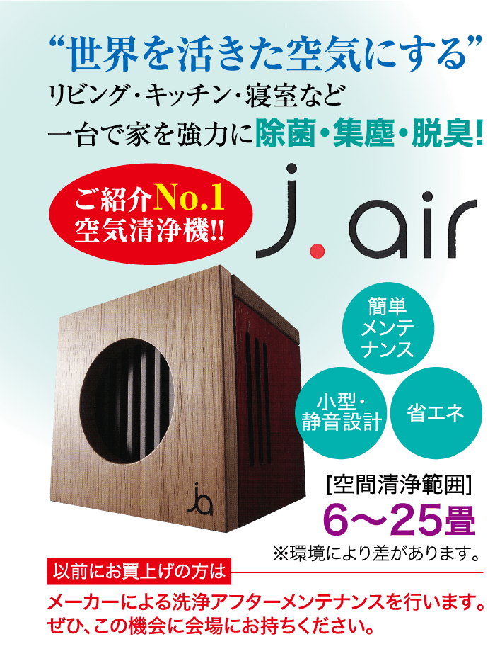 世界を活きた空気にする” リビング・キッチン・寝室など 一台で家を強力に除菌・集塵・脱臭! ご紹介No.1 空気清浄機!! j.air 小型・ 簡単 メンテ ナンス 静音設計 省エネ [空間清浄範囲] ba 6~25畳 ※環境により差があります。 以前にお買上げの方は メーカーによる洗浄アフターメンテナンスを行います。 ぜひ、この機会に会場にお持ちください。