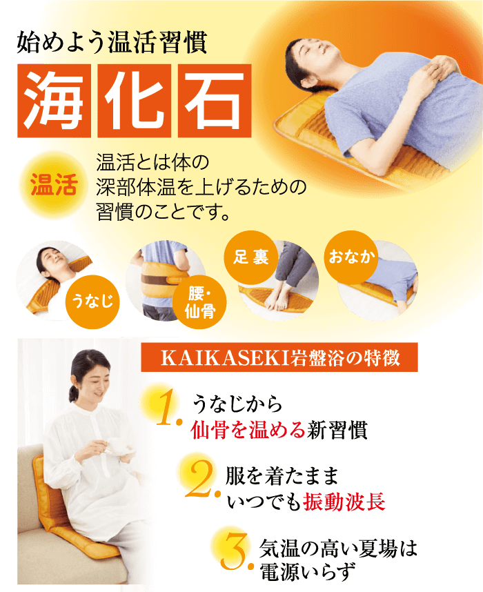 始めよう温活習慣 海化石 温活とは体の 温活 深部体温を上げるための 習慣のことです。 うなじ 足裏 おなか 腰・ 仙骨 KAIKASEKI岩盤浴の特徴 1. うなじから 仙骨を温める新習慣 2. 服を着たまま “いつでも振動波長 3. 気温の高い夏場は 電源いらず
